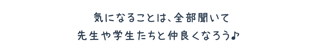 気になることは、全部聞いて先生や学生たちと仲良くなろう♪ 