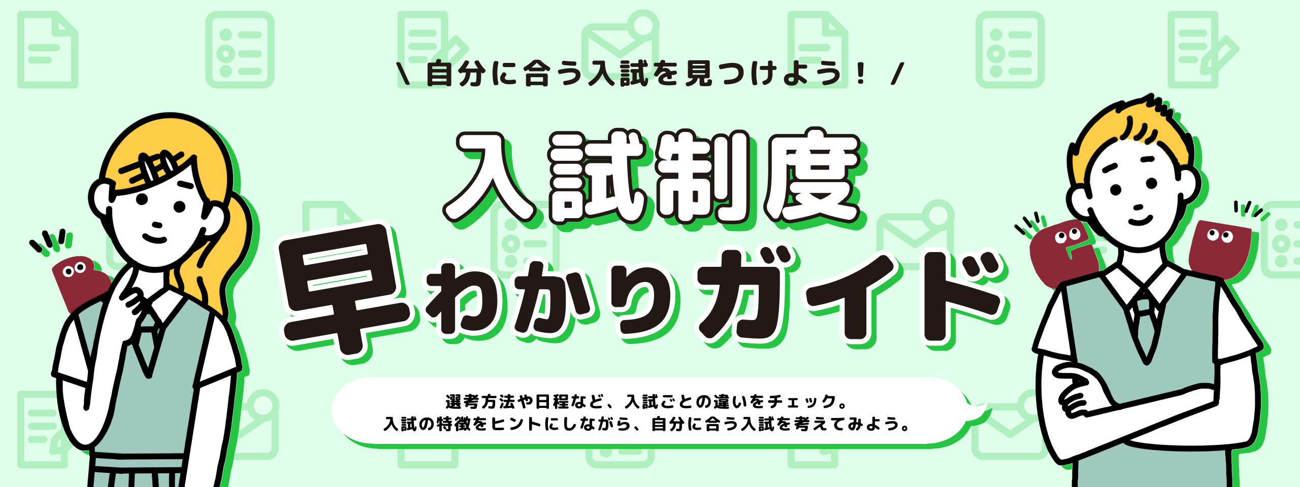 入試制度 早わかりガイド — 自分に合う入試を見つけよう!選考方法や日程など、入試ごとの違いをチェック。入試の特徴をヒントにしながら、自分に合う入試を考えてみよう。